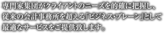 専門家集団がクライアントのニーズを的確に把握し、従来の会計事務所を超える「ビジネス・ブレーン」として最適なサービスをご提供致します